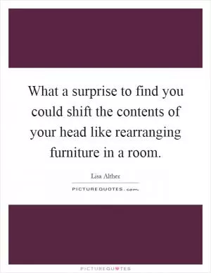 What a surprise to find you could shift the contents of your head like rearranging furniture in a room Picture Quote #1