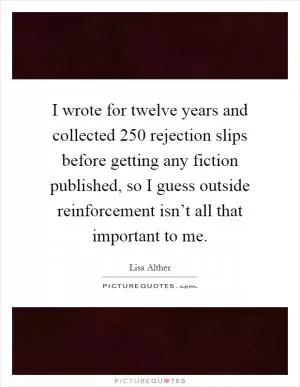 I wrote for twelve years and collected 250 rejection slips before getting any fiction published, so I guess outside reinforcement isn’t all that important to me Picture Quote #1