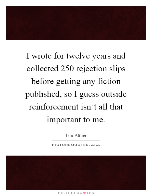 I wrote for twelve years and collected 250 rejection slips before getting any fiction published, so I guess outside reinforcement isn't all that important to me Picture Quote #1