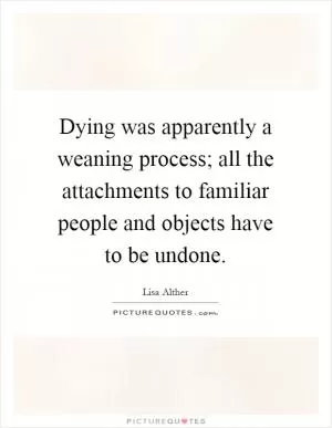 Dying was apparently a weaning process; all the attachments to familiar people and objects have to be undone Picture Quote #1