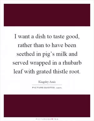 I want a dish to taste good, rather than to have been seethed in pig’s milk and served wrapped in a rhubarb leaf with grated thistle root Picture Quote #1