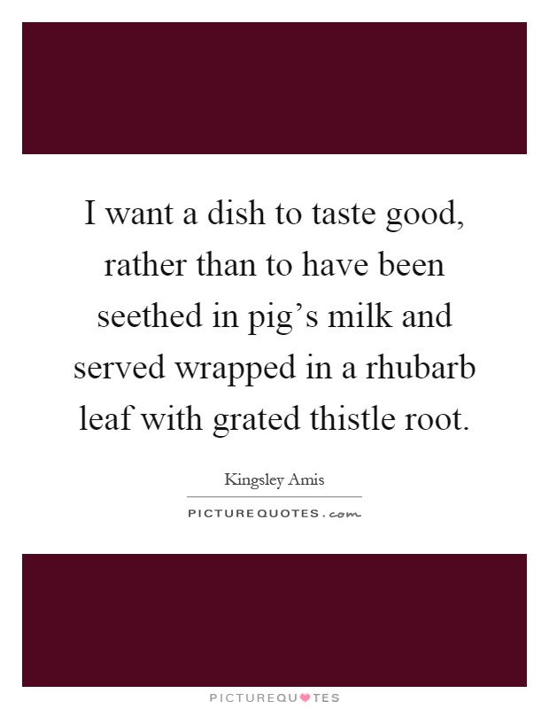 I want a dish to taste good, rather than to have been seethed in pig's milk and served wrapped in a rhubarb leaf with grated thistle root Picture Quote #1