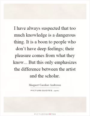 I have always suspected that too much knowledge is a dangerous thing. It is a boon to people who don’t have deep feelings; their pleasure comes from what they know... But this only emphasizes the difference between the artist and the scholar Picture Quote #1