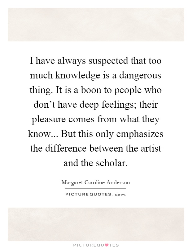 I have always suspected that too much knowledge is a dangerous thing. It is a boon to people who don't have deep feelings; their pleasure comes from what they know... But this only emphasizes the difference between the artist and the scholar Picture Quote #1