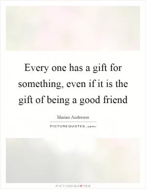Every one has a gift for something, even if it is the gift of being a good friend Picture Quote #1