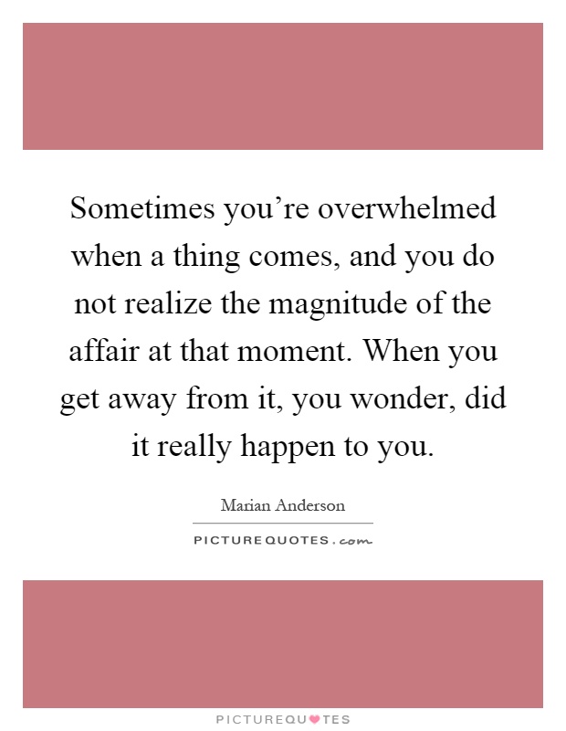 Sometimes you're overwhelmed when a thing comes, and you do not realize the magnitude of the affair at that moment. When you get away from it, you wonder, did it really happen to you Picture Quote #1