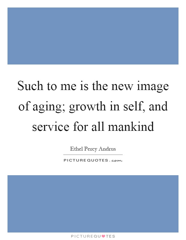 Such to me is the new image of aging; growth in self, and service for all mankind Picture Quote #1