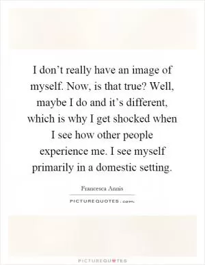 I don’t really have an image of myself. Now, is that true? Well, maybe I do and it’s different, which is why I get shocked when I see how other people experience me. I see myself primarily in a domestic setting Picture Quote #1