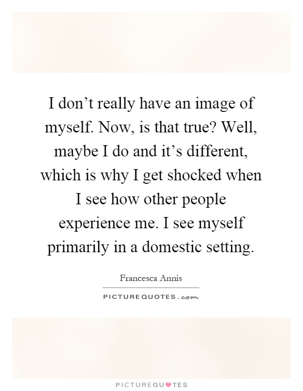 I don't really have an image of myself. Now, is that true? Well, maybe I do and it's different, which is why I get shocked when I see how other people experience me. I see myself primarily in a domestic setting Picture Quote #1