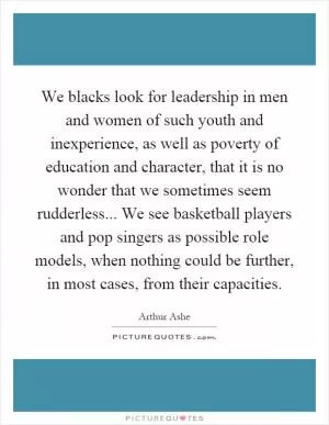 We blacks look for leadership in men and women of such youth and inexperience, as well as poverty of education and character, that it is no wonder that we sometimes seem rudderless... We see basketball players and pop singers as possible role models, when nothing could be further, in most cases, from their capacities Picture Quote #1
