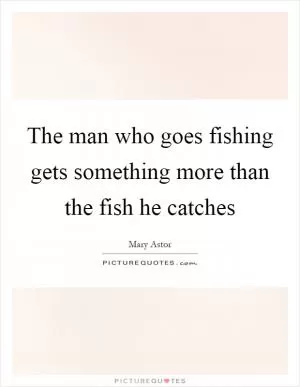 The man who goes fishing gets something more than the fish he catches Picture Quote #1