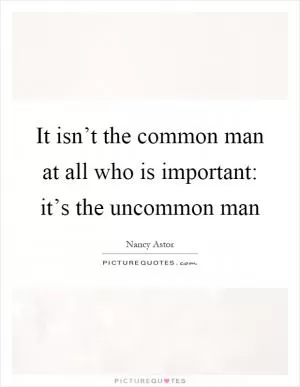 It isn’t the common man at all who is important: it’s the uncommon man Picture Quote #1