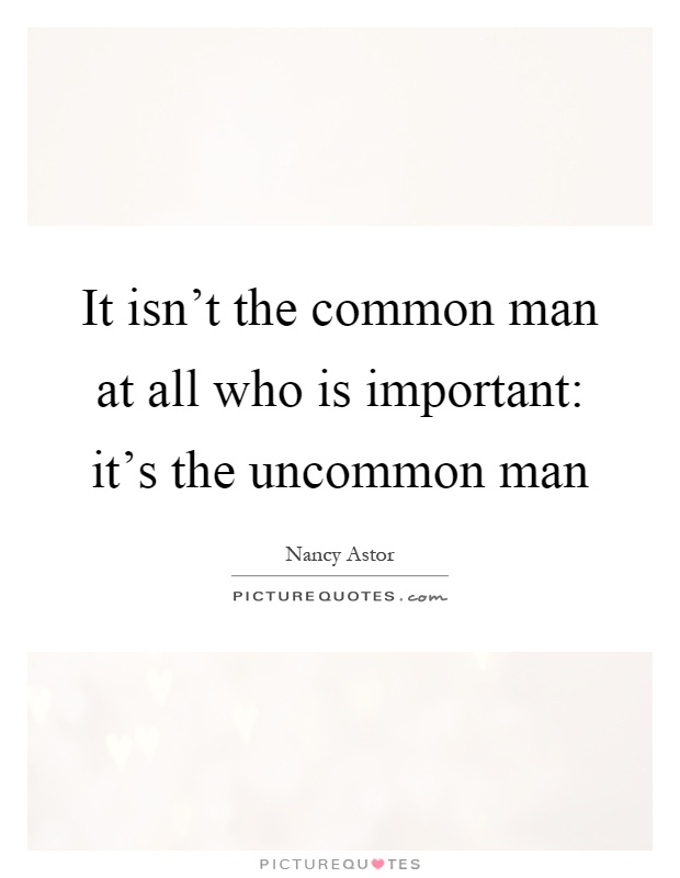 It isn't the common man at all who is important: it's the uncommon man Picture Quote #1