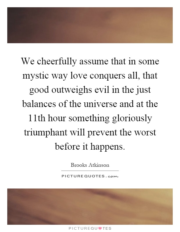We cheerfully assume that in some mystic way love conquers all, that good outweighs evil in the just balances of the universe and at the 11th hour something gloriously triumphant will prevent the worst before it happens Picture Quote #1