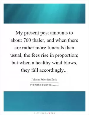 My present post amounts to about 700 thaler, and when there are rather more funerals than usual, the fees rise in proportion; but when a healthy wind blows, they fall accordingly Picture Quote #1