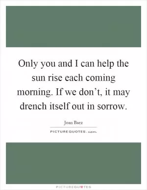 Only you and I can help the sun rise each coming morning. If we don’t, it may drench itself out in sorrow Picture Quote #1