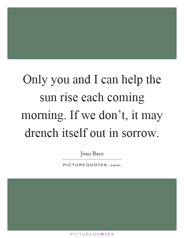 Only you and I can help the sun rise each coming morning. If we don't, it may drench itself out in sorrow Picture Quote #1