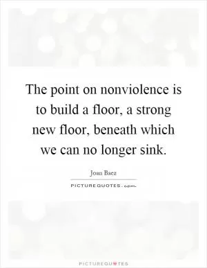 The point on nonviolence is to build a floor, a strong new floor, beneath which we can no longer sink Picture Quote #1