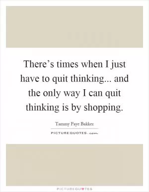 There’s times when I just have to quit thinking... and the only way I can quit thinking is by shopping Picture Quote #1