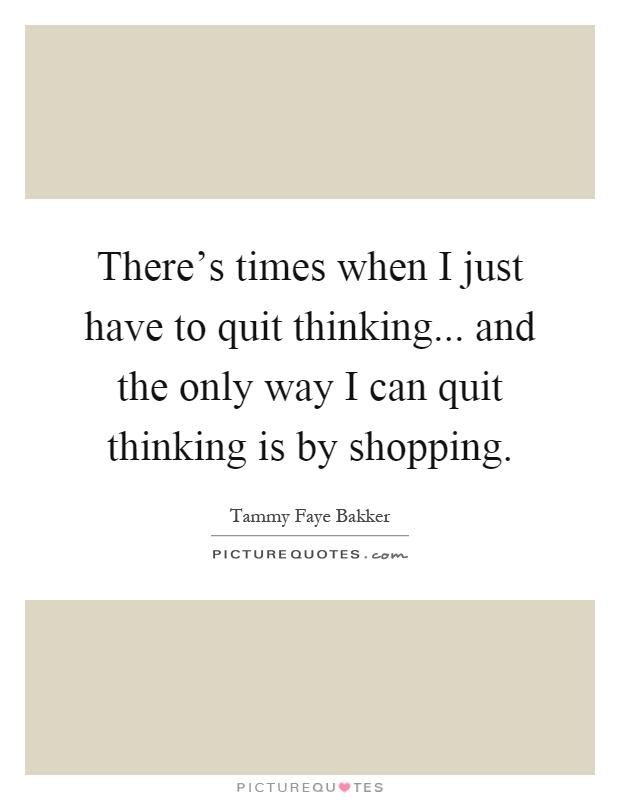 There's times when I just have to quit thinking... and the only way I can quit thinking is by shopping Picture Quote #1