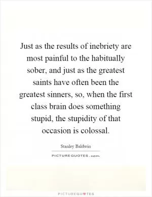 Just as the results of inebriety are most painful to the habitually sober, and just as the greatest saints have often been the greatest sinners, so, when the first class brain does something stupid, the stupidity of that occasion is colossal Picture Quote #1