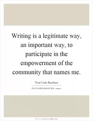 Writing is a legitimate way, an important way, to participate in the empowerment of the community that names me Picture Quote #1