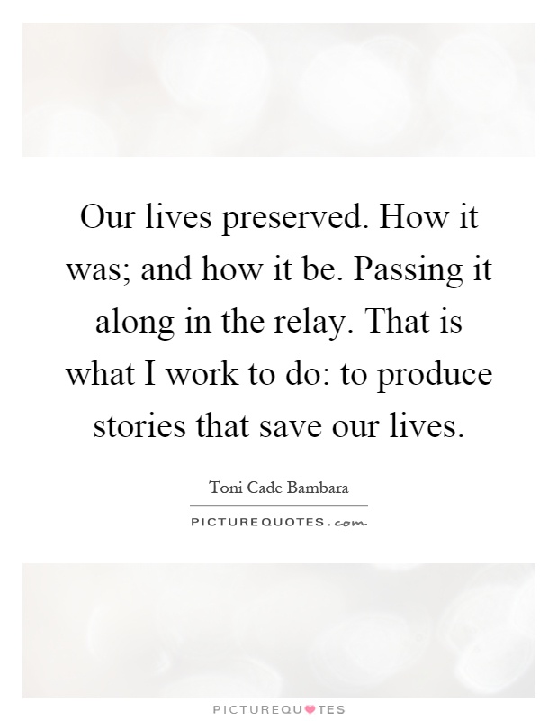 Our lives preserved. How it was; and how it be. Passing it along in the relay. That is what I work to do: to produce stories that save our lives Picture Quote #1