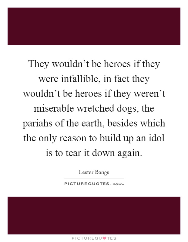 They wouldn't be heroes if they were infallible, in fact they wouldn't be heroes if they weren't miserable wretched dogs, the pariahs of the earth, besides which the only reason to build up an idol is to tear it down again Picture Quote #1
