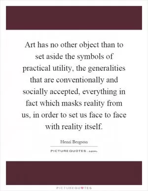 Art has no other object than to set aside the symbols of practical utility, the generalities that are conventionally and socially accepted, everything in fact which masks reality from us, in order to set us face to face with reality itself Picture Quote #1