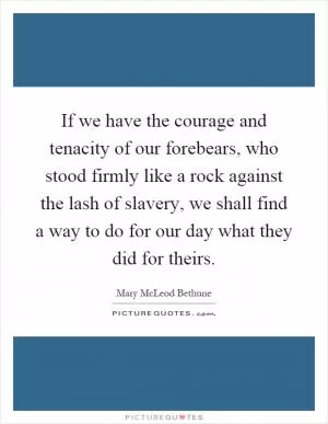 If we have the courage and tenacity of our forebears, who stood firmly like a rock against the lash of slavery, we shall find a way to do for our day what they did for theirs Picture Quote #1