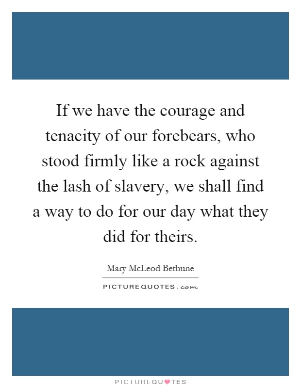 If we have the courage and tenacity of our forebears, who stood firmly like a rock against the lash of slavery, we shall find a way to do for our day what they did for theirs Picture Quote #1