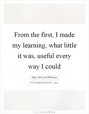 From the first, I made my learning, what little it was, useful every way I could Picture Quote #1