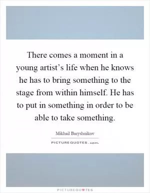 There comes a moment in a young artist’s life when he knows he has to bring something to the stage from within himself. He has to put in something in order to be able to take something Picture Quote #1