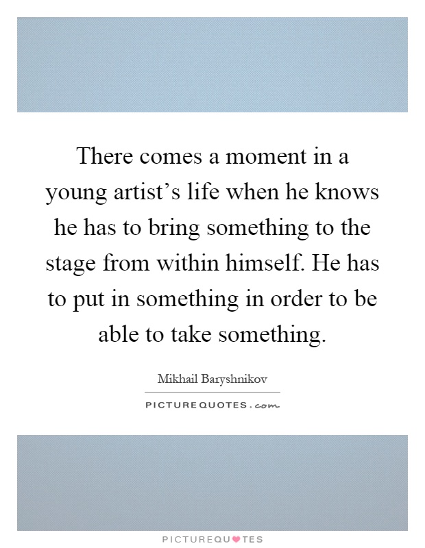 There comes a moment in a young artist's life when he knows he has to bring something to the stage from within himself. He has to put in something in order to be able to take something Picture Quote #1