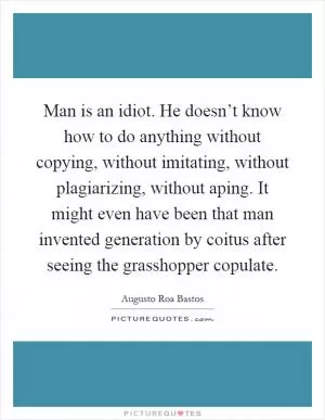 Man is an idiot. He doesn’t know how to do anything without copying, without imitating, without plagiarizing, without aping. It might even have been that man invented generation by coitus after seeing the grasshopper copulate Picture Quote #1