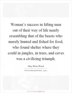 Woman’s success in lifting men out of their way of life nearly resembling that of the beasts who merely hunted and fished for food, who found shelter where they could in jungles, in trees, and caves was a civilizing triumph Picture Quote #1