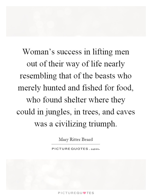 Woman's success in lifting men out of their way of life nearly resembling that of the beasts who merely hunted and fished for food, who found shelter where they could in jungles, in trees, and caves was a civilizing triumph Picture Quote #1