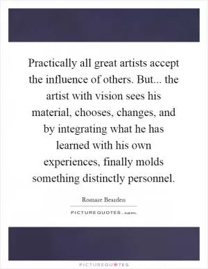 Practically all great artists accept the influence of others. But... the artist with vision sees his material, chooses, changes, and by integrating what he has learned with his own experiences, finally molds something distinctly personnel Picture Quote #1