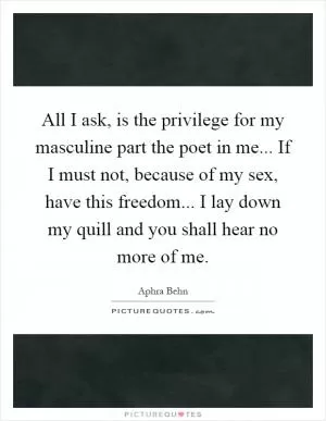 All I ask, is the privilege for my masculine part the poet in me... If I must not, because of my sex, have this freedom... I lay down my quill and you shall hear no more of me Picture Quote #1