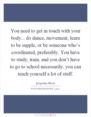 You need to get in touch with your body... do dance, movement, learn to be supple, or be someone who’s coordinated, preferably. You have to study, train, and you don’t have to go to school necessarily, you can teach yourself a lot of stuff Picture Quote #1