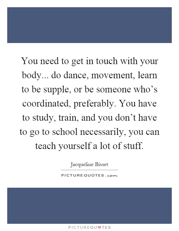 You need to get in touch with your body... do dance, movement, learn to be supple, or be someone who's coordinated, preferably. You have to study, train, and you don't have to go to school necessarily, you can teach yourself a lot of stuff Picture Quote #1