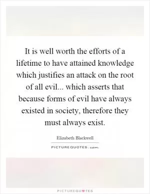 It is well worth the efforts of a lifetime to have attained knowledge which justifies an attack on the root of all evil... which asserts that because forms of evil have always existed in society, therefore they must always exist Picture Quote #1