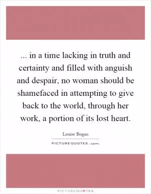 ... in a time lacking in truth and certainty and filled with anguish and despair, no woman should be shamefaced in attempting to give back to the world, through her work, a portion of its lost heart Picture Quote #1