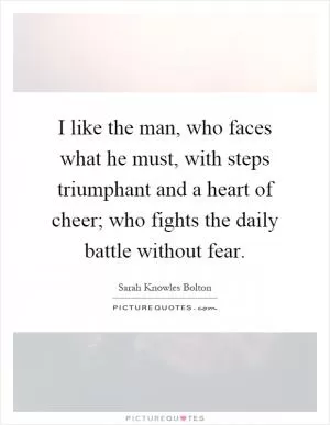 I like the man, who faces what he must, with steps triumphant and a heart of cheer; who fights the daily battle without fear Picture Quote #1