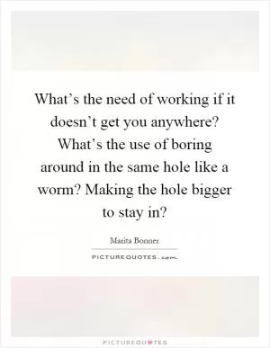What’s the need of working if it doesn’t get you anywhere? What’s the use of boring around in the same hole like a worm? Making the hole bigger to stay in? Picture Quote #1