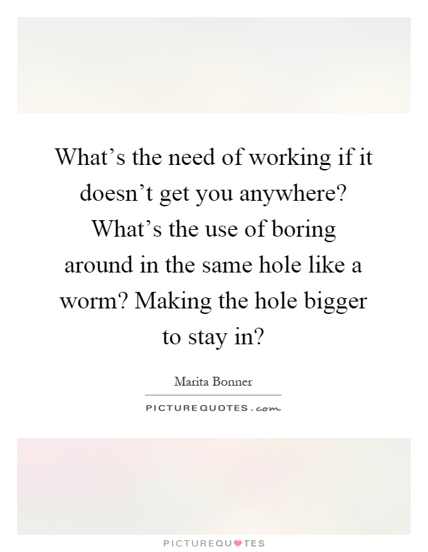 What's the need of working if it doesn't get you anywhere? What's the use of boring around in the same hole like a worm? Making the hole bigger to stay in? Picture Quote #1