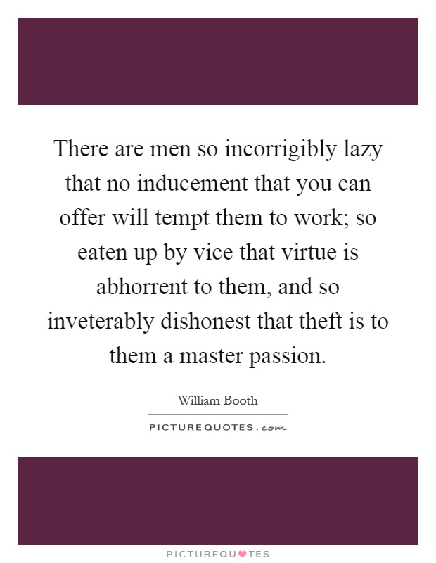 There are men so incorrigibly lazy that no inducement that you can offer will tempt them to work; so eaten up by vice that virtue is abhorrent to them, and so inveterably dishonest that theft is to them a master passion Picture Quote #1