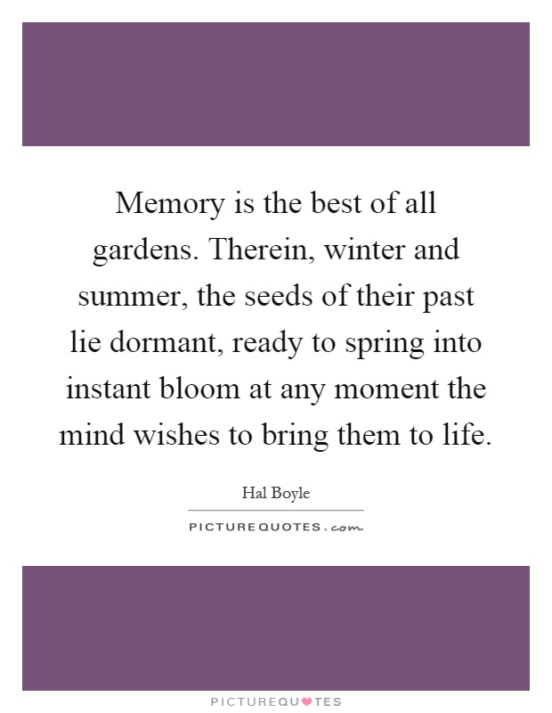 Memory is the best of all gardens. Therein, winter and summer, the seeds of their past lie dormant, ready to spring into instant bloom at any moment the mind wishes to bring them to life Picture Quote #1