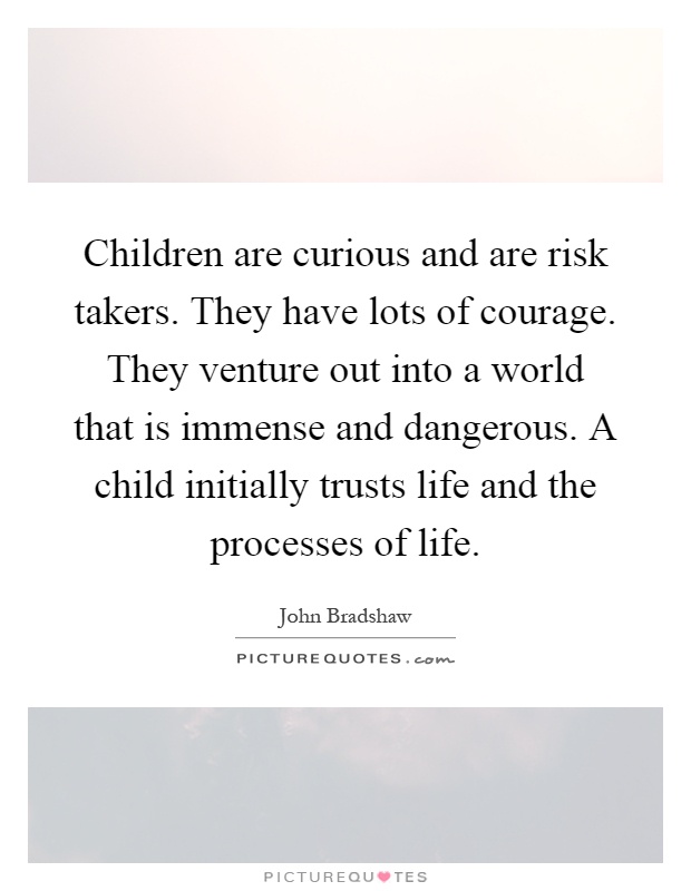 Children are curious and are risk takers. They have lots of courage. They venture out into a world that is immense and dangerous. A child initially trusts life and the processes of life Picture Quote #1