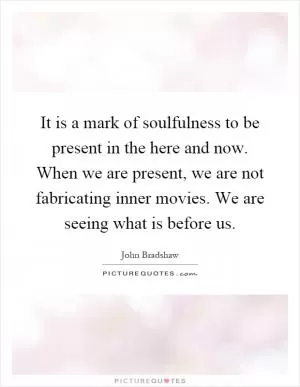 It is a mark of soulfulness to be present in the here and now. When we are present, we are not fabricating inner movies. We are seeing what is before us Picture Quote #1
